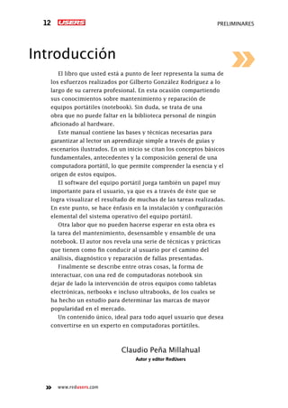 www.redusers.com
preliminares12
Introducción
El libro que usted está a punto de leer representa la suma de
los esfuerzos realizados por Gilberto González Rodríguez a lo
largo de su carrera profesional. En esta ocasión compartiendo
sus conocimientos sobre mantenimiento y reparación de
equipos portátiles (notebook). Sin duda, se trata de una
obra que no puede faltar en la biblioteca personal de ningún
aficionado al hardware.
Este manual contiene las bases y técnicas necesarias para
garantizar al lector un aprendizaje simple a través de guías y
escenarios ilustrados. En un inicio se citan los conceptos básicos
fundamentales, antecedentes y la composición general de una
computadora portátil, lo que permite comprender la esencia y el
origen de estos equipos.
El software del equipo portátil juega también un papel muy
importante para el usuario, ya que es a través de éste que se
logra visualizar el resultado de muchas de las tareas realizadas.
En este punto, se hace énfasis en la instalación y configuración
elemental del sistema operativo del equipo portátil.
Otra labor que no pueden hacerse esperar en esta obra es
la tarea del mantenimiento, desensamble y ensamble de una
notebook. El autor nos revela una serie de técnicas y prácticas
que tienen como fin conducir al usuario por el camino del
análisis, diagnóstico y reparación de fallas presentadas.
Finalmente se describe entre otras cosas, la forma de
interactuar, con una red de computadoras notebook sin
dejar de lado la intervención de otros equipos como tabletas
electrónicas, netbooks e incluso ultrabooks, de los cuales se
ha hecho un estudio para determinar las marcas de mayor
popularidad en el mercado.
Un contenido único, ideal para todo aquel usuario que desea
convertirse en un experto en computadoras portátiles.
Claudio Peña Millahual
Autor y editor RedUsers
 
