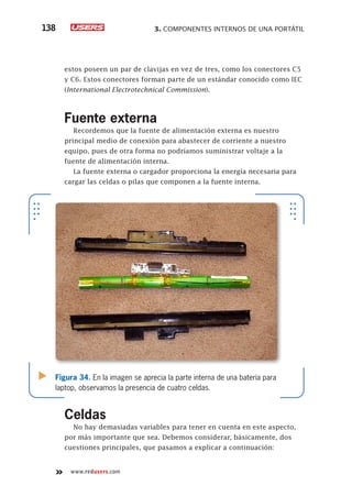 3. COMPONENTES INTERNOS DE UNA PORTÁTIL138
www.redusers.com
estos poseen un par de clavijas en vez de tres, como los conectores C5
y C6. Estos conectores forman parte de un estándar conocido como IEC
(International Electrotechnical Commission).
Fuente externa
Recordemos que la fuente de alimentación externa es nuestro
principal medio de conexión para abastecer de corriente a nuestro
equipo, pues de otra forma no podríamos suministrar voltaje a la
fuente de alimentación interna.
La fuente externa o cargador proporciona la energía necesaria para
cargar las celdas o pilas que componen a la fuente interna.
Celdas
No hay demasiadas variables para tener en cuenta en este aspecto,
por más importante que sea. Debemos considerar, básicamente, dos
cuestiones principales, que pasamos a explicar a continuación:
Figura 34. En la imagen se aprecia la parte interna de una batería para
laptop, observamos la presencia de cuatro celdas.
 