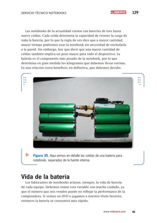 SERVICIO TÉCNICO NOTEBOOKS 139
www.redusers.com
Las notebooks de la actualidad vienen con baterías de tres hasta
nueve celdas. Cada celda determina la capacidad de retener la carga de
toda la batería, por lo que la regla de oro dice que a mayor cantidad,
mayor tiempo podremos usar la notebook sin necesidad de enchufarla
a la pared. Sin embargo, hay que decir que una mayor cantidad de
celdas también implica un peso mayor para todo el dispositivo. La
batería es el componente más pesado de la notebook, por lo que
determina en gran medida los kilogramos que debemos llevar encima.
Es una relación costo-beneficio, en definitiva, que debemos decidir.
Vida de la batería
Los fabricantes de notebooks aclaran, siempre, la vida de batería
de cada equipo. Debemos tomar esta variable con mucho cuidado, ya
que el número que nos venden puede no reflejar la performance de la
computadora. Si vemos un DVD o jugamos a nuestro título favorito,
entonces la batería se consumirá más rápido.
Figura 35. Aquí vemos en detalle las celdas de una batería para
notebook, separadas de la fuente interna.
 