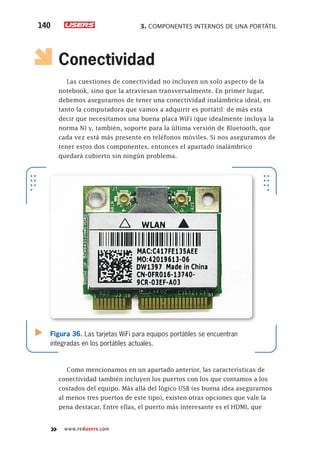 3. COMPONENTES INTERNOS DE UNA PORTÁTIL140
www.redusers.com
Conectividad
Las cuestiones de conectividad no incluyen un solo aspecto de la
notebook, sino que la atraviesan transversalmente. En primer lugar,
debemos asegurarnos de tener una conectividad inalámbrica ideal, en
tanto la computadora que vamos a adquirir es portátil: de más está
decir que necesitamos una buena placa WiFi (que idealmente incluya la
norma N) y, también, soporte para la última versión de Bluetooth, que
cada vez está más presente en teléfonos móviles. Si nos aseguramos de
tener estos dos componentes, entonces el apartado inalámbrico
quedará cubierto sin ningún problema.
Como mencionamos en un apartado anterior, las características de
conectividad también incluyen los puertos con los que contamos a los
costados del equipo. Más allá del lógico USB (es buena idea asegurarnos
al menos tres puertos de este tipo), existen otras opciones que vale la
pena destacar. Entre ellas, el puerto más interesante es el HDMI, que
Figura 36. Las tarjetas WiFi para equipos portátiles se encuentran
integradas en los portátiles actuales.
 