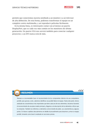 SERVICIO TÉCNICO NOTEBOOKS 141
www.redusers.com
permite que conectemos nuestra notebook a un monitor o a un televisor
de alta definición. De esta forma, podemos transformar el equipo en un
completo centro multimedia, y así reproducir películas fácilmente.
En la misma línea, es interesante contar con al menos un puerto
DisplayPort, que es cada vez más común en los monitores de última
generación. Un puerto VGA nos servirá también para conectar cualquier
proyector, y un DVI nunca está de más.
Siempre es recomendable hacer el reconocimiento de los componentes internos de una computadora
portátil, pues gracias a esto, sabremos identificar una posible falla en el equipo. Hasta este punto, hemos
analizado las características más importantes que tiene cada uno de esos elementos. Iniciamos haciendo
el reconocimiento de una placa madre principal, y llegamos a la descripción de los elementos críticos que
la componen. También nos referimos a elementos como la fuente de poder, sus características y algunas
partes. En futuros capítulos descubriremos en detalle el procedimiento para desarmar y armar un equipo
portátil, tomando como base lo analizado en secciones previas.
RESUMEN
 