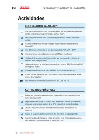 3. COMPONENTES INTERNOS DE UNA PORTÁTIL142
www.redusers.com
Actividades
TEST DE AUTOEVALUACIÓN
1 ¿Con qué nombre se conoce a los cables planos que incorpora la arquitectura
portátil para conectar sus elementos a la placa madre?
2 Mencione por lo menos cinco componentes periféricos internos de una PC
portátil.
3 ¿Cuál es el nombre del microprocesador incorporado en la computadora
Osborne1?
4 ¿Qué diferencia existe entre un tipo de encapsulado PGA, LGA y BGA?
5 ¿Cómo se llaman los módulos de memoria RAM para notebooks?
6 ¿Cuál es el número de contactos promedio que incorporan los módulos de
memoria RAM para portátiles?
7 ¿Sobre qué ranuras se insertan comúnmente las tarjetas WiFi, Bluetooth y POST
en una placa madre?
8 ¿Cuál es la medida estándar para unidades de disco duro en laptops?
9 ¿Cuáles son los elementos que comúnmente conforman una fuente de poder
externa de una laptop?
10 ¿Qué diferencia existe entre los conectores IEC C5-6 Y C7-8?
ACTIVIDADES PRÁCTICAS
1 Realice una lista de los elementos más importantes que componen la placa
madre de una portátil.
2 Haga una exploración de su sistema para determinar: nombre de fabricante,
frecuencia y número de núcleos de la CPU, mediante el comando dxdiag.
3 Describa mediante un mapa mental el funcionamiento del cooler de una
notebook.
4 Realice un esquema de funcionamiento del chipset de un equipo portátil.
5 Examine las características de voltaje presentes en al menos dos cargadores
para notebooks, para determinar su aplicación y uso.
 