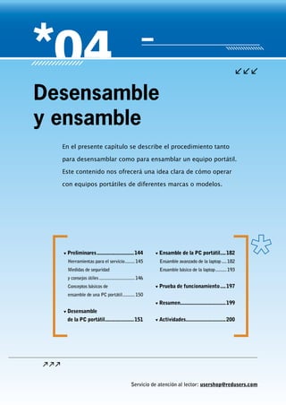 Servicio de atención al lector: usershop@redusers.com
En el presente capítulo se describe el procedimiento tanto
para desensamblar como para ensamblar un equipo portátil.
Este contenido nos ofrecerá una idea clara de cómo operar
con equipos portátiles de diferentes marcas o modelos.
Desensamble
y ensamble
▼▼ Preliminares............................144
Herramientas para el servicio.........145
Medidas de seguridad
y consejos útiles..............................146
Conceptos básicos de
ensamble de una PC portátil...........150
▼▼ Desensamble
de la PC portátil......................151
▼▼ Ensamble de la PC portátil.....182
Ensamble avanzado de la laptop.....182
Ensamble básico de la laptop..........193
▼▼ Prueba de funcionamiento.....197
▼▼ Resumen..................................199
▼▼ Actividades..............................200
 