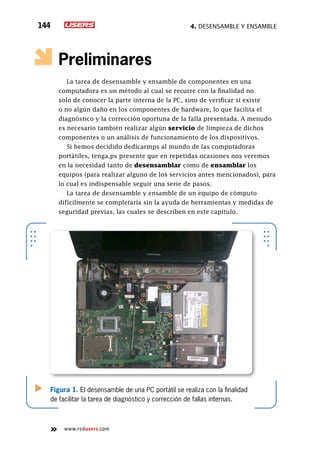 4. Desensamble y ensamble144
www.redusers.com
Preliminares
La tarea de desensamble y ensamble de componentes en una
computadora es un método al cual se recurre con la finalidad no
solo de conocer la parte interna de la PC, sino de verificar si existe
o no algún daño en los componentes de hardware, lo que facilita el
diagnóstico y la corrección oportuna de la falla presentada. A menudo
es necesario también realizar algún servicio de limpieza de dichos
componentes o un análisis de funcionamiento de los dispositivos.
Si hemos decidido dedicarmps al mundo de las computadoras
portátiles, tenga,ps presente que en repetidas ocasiones nos veremos
en la necesidad tanto de desensamblar como de ensamblar los
equipos (para realizar alguno de los servicios antes mencionados), para
lo cual es indispensable seguir una serie de pasos.
La tarea de desensamble y ensamble de un equipo de cómputo
difícilmente se completaría sin la ayuda de herramientas y medidas de
seguridad previas, las cuales se describen en este capítulo.
Figura 1. El desensamble de una PC portátil se realiza con la finalidad
de facilitar la tarea de diagnóstico y corrección de fallas internas.
 
