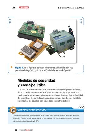 4. Desensamble y ensamble146
www.redusers.com
Figura 3. En la figura se aprecian herramientas adicionales que nos
permiten el diagnóstico y la reparación de fallas en una PC portátil.
Medidas de seguridad
y consejos útiles
Antes de iniciar la manipulación de cualquier componente interno
de la PC, debemos atender una serie de medidas de seguridad, las
cuales van a permitirnos obtener un resultado óptimo. Con la finalidad
de simplificar las medidas de seguridad propuestas, hemos decidido
clasificarlas de acuerdo con su aplicación en tres rubros:
Es necesario recordar que el lapping es una técnica usada para conseguir aumentar la frecuencia de reloj
de una CPU. Consiste en pulir la superficie de los procesadores y de los disipadores para lograr una unión
más perfecta entre el disipador y la CPU.
Lapping para una CPU
 