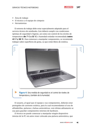 servicio técnico Notebooks 147
www.redusers.com
•	 Área de trabajo
•	 El técnico y el equipo de cómputo
•	 Herramientas
El entorno de trabajo debe estar especialmente adaptado para el
servicio técnico de notebooks. Este deberá cumplir con condiciones
óptimas de seguridad e higiene, así como con control de los niveles de
temperatura (de 7° C a 32° C) y humedad estándar recomendada (entre
45° F y 90° F). Para comenzar a manipular componentes, se recomienda
trabajar sobre superficies de goma, ya que están libres de estática.
El usuario, al igual que el equipo y sus componentes, deberán estar
protegidos de corriente estática, para lo cual recomendamos el uso de
alfombrillas, pulseras y bolsas antiestáticas; este último aditamento se
usa para guardar componentes internos de hardware.
El técnico no puede comenzar a manipular ningún dispositivo
interno de la PC sin antes tener colocada una pulsera antiestática, que
Figura 4. Una medida de seguridad es el control de niveles de
temperatura y también de la humedad.
 