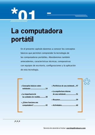 Servicio de atención al lector: usershop@redusers.com
En el presente capítulo daremos a conocer los conceptos
básicos que permiten comprender la tecnología de
las computadoras portátiles. Abordaremos también
antecedentes, características técnicas, comparativas
con equipos de escritorio, configuraciones y la aplicación
de esta tecnología.
La computadora
portátil
▼▼ Conceptos básicos sobre
notebooks.................................14
▼▼ La importancia de
las unidades de medida.............38
▼▼ ¿Cómo funciona una
computadora?...........................42
▼▼ Periféricos de una notebook....47
▼▼ La arquitectura interna
de una notebook.......................51
▼▼ Resumen....................................59
▼▼ Actividades................................60
Servicio de atención al lector: usershop@redusers.com
 