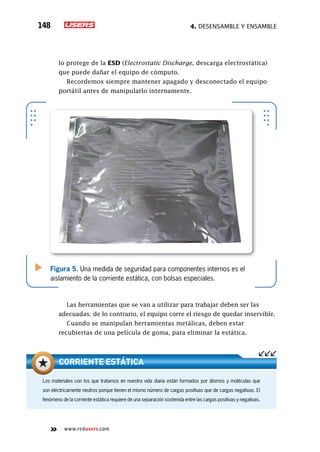 4. Desensamble y ensamble148
www.redusers.com
lo protege de la ESD (Electrostatic Discharge, descarga electrostática)
que puede dañar el equipo de cómputo.
Recordemos siempre mantener apagado y desconectado el equipo
portátil antes de manipularlo internamente.
Las herramientas que se van a utilizar para trabajar deben ser las
adecuadas; de lo contrario, el equipo corre el riesgo de quedar inservible.
Cuando se manipulan herramientas metálicas, deben estar
recubiertas de una película de goma, para eliminar la estática.
Figura 5. Una medida de seguridad para componentes internos es el
aislamiento de la corriente estática, con bolsas especiales.
Los materiales con los que tratamos en nuestra vida diaria están formados por átomos y moléculas que
son eléctricamente neutros porque tienen el mismo número de cargas positivas que de cargas negativas. El
fenómeno de la corriente estática requiere de una separación sostenida entre las cargas positivas y negativas.
Corriente estática
 