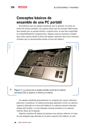 4. Desensamble y ensamble150
www.redusers.com
Conceptos básicos de
ensamble de una PC portátil
Recordemos que un equipo notebook, por lo general, no tiene un
factor de forma estándar; esto quiere decir que los mismos fabricantes
han optado por su propio diseño y arquitectura, lo que hace imposible
la compatibilidad de componentes. Algunas marcas manejan teclados
que están sujetos desde la base del equipo, mientras que otras incluyen
teclados que se desatornillan desde el área del tablero.
Un equipo notebook generalmente se compone de cuatro cubiertas
plásticas o metálicas: la cubierta principal (pantalla o LCD), la cubierta
superior (ubicada en el área del tablero), la cubierta interior (ubicada
debajo del teclado, a veces llamada consola metálica) y la cubierta
inferior (base de la laptop).
Algunos modelos de laptop incorporan una quinta cubierta: se trata
de una delgada tapa ubicada en la parte superior del tablero, la cual
Figura 7. La carcasa de un equipo portátil consta de la cubierta
principal (LCD), la superior, la interna y la inferior.
 
