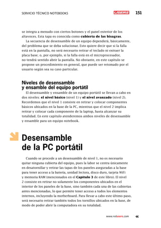 servicio técnico Notebooks 151
www.redusers.com
se integra a menudo con ciertos botones y el panel exterior de los
altavoces. Esta tapa es conocida como cubierta de las bisagras.
La secuencia de desensamble de un equipo dependerá, básicamente,
del problema que se deba solucionar. Esto quiere decir que si la falla
está en la pantalla, no será necesario retirar el teclado ni extraer la
placa base; o, por ejemplo, si la falla está en el microprocesador,
no tendrá sentido abrir la pantalla. No obstante, en este capítulo se
propone un procedimiento en general, que puede ser retomado por el
usuario según sea su caso particular.
Niveles de desensamble
y ensamble del equipo portátil
El desensamble y ensamble de un equipo portátil se llevan a cabo en
dos niveles: el nivel básico (nivel 1) y el nivel avanzado (nivel 2).
Recordemos que el nivel 1 consiste en retirar y colocar componentes
básicos ubicados en la base de la PC, mientras que el nivel 2 implica
retirar y colocar cada componente de la laptop, hasta alcanzar su
totalidad. En este capítulo atenderemos ambos niveles de desensamble
y ensamble para un equipo notebook.
Desensamble
de la PC portátil
Cuando se procede a un desensamble de nivel 1, no es necesario
quitar ninguna cubierta del equipo, pues la labor se centra únicamente
en desatornillar y retirar las tapas de los paneles aseguradas a la base
para tener acceso a la batería, unidad lectora, disco duro, tarjeta WiFi
y memoria RAM (mencionados en el Capítulo 3 de este libro). El nivel
2 consiste en retirar no solamente los componentes ubicados en el
interior de los paneles de la base, sino también cada una de las cubiertas
antes mencionadas, lo que permite tener acceso a todos los elementos
internos, incluyendo la motherboard. Para llevar a cabo este último paso,
será necesario retirar también todos los tornillos ubicados en la base, de
modo de poder abrir la computadora en su totalidad.
 