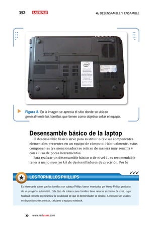4. Desensamble y ensamble152
www.redusers.com
Figura 8. En la imagen se aprecia el sitio donde se ubican
generalmente los tornillos que tienen como objetivo sellar el equipo.
Desensamble básico de la laptop
El desensamble básico sirve para sustituir o revisar componentes
elementales presentes en un equipo de cómputo. Habitualmente, estos
componentes (ya mencionados) se retiran de manera muy sencilla y
con el uso de pocas herramientas.
Para realizar un desensamble básico o de nivel 1, es recomendable
tener a mano nuestro kit de destornilladores de precisión. Por lo
Es interesante saber que los tornillos con cabeza Phillips fueron inventados por Henry Phillips producto
de un proyecto automotriz. Este tipo de cabeza para tornillos tiene ranuras en forma de cruz, cuya
finalidad consiste en minimizar la posibilidad de que el destornillador se deslice. A menudo son usados
en dispositivos electrónicos, celulares y equipos notebook.
Los tornillos Phillips
 