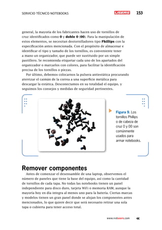 servicio técnico Notebooks 153
www.redusers.com
general, la mayoría de los fabricantes hacen uso de tornillos de
cruz identificados como 0 y doble 0 (00). Para la manipulación de
estos elementos, se necesitan destornilladores tipo Phillips con la
especificación antes mencionada. Con el propósito de almacenar e
identificar el tipo y tamaño de los tornillos, es conveniente tener
a mano un organizador, que puede ser sustituido por un simple
pastillero. Se recomienda etiquetar cada uno de los apartados del
organizador o marcarlos con colores, para facilitar la identificación
precisa de los tornillos o piezas.
Por último, debemos colocarnos la pulsera antiestática procurando
aterrizar el caimán de la correa a una superficie metálica para
descargar la estática. Desconectamos en su totalidad el equipo, y
seguimos los consejos y medidas de seguridad pertinentes.
Remover componentes
Antes de comenzar el desensamble de una laptop, observemos el
número de paneles que tiene la base del equipo, así como la cantidad
de tornillos de cada tapa. No todas las notebooks tienen un panel
independiente para disco duro, tarjeta WiFi o memoria RAM, aunque la
mayoría hoy en día integra al menos uno para la batería. Ciertas marcas
y modelos tienen un gran panel donde se alojan los componentes antes
mencionados, lo que quiere decir que será necesario retirar una sola
tapa o cubierta para tener acceso total.
Figura 9. Los
tornillos Phillips
o de cabeza de
cruz 0 y 00 son
comúnmente
usados para
armar notebooks.
 