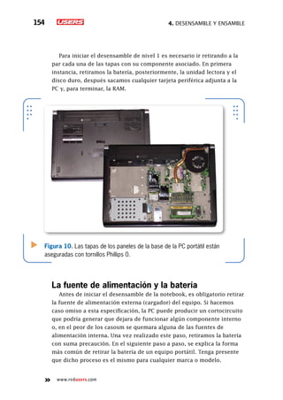4. Desensamble y ensamble154
www.redusers.com
Para iniciar el desensamble de nivel 1 es necesario ir retirando a la
par cada una de las tapas con su componente asociado. En primera
instancia, retiramos la batería, posteriormente, la unidad lectora y el
disco duro, después sacamos cualquier tarjeta periférica adjunta a la
PC y, para terminar, la RAM.
La fuente de alimentación y la batería
Antes de iniciar el desensamble de la notebook, es obligatorio retirar
la fuente de alimentación externa (cargador) del equipo. Si hacemos
caso omiso a esta especificación, la PC puede producir un cortocircuito
que podría generar que dejara de funcionar algún componente interno
o, en el peor de los casosm se quemara alguna de las fuentes de
alimentación interna. Una vez realizado este paso, retiramos la batería
con suma precaución. En el siguiente paso a paso, se explica la forma
más común de retirar la batería de un equipo portátil. Tenga presente
que dicho proceso es el mismo para cualquier marca o modelo.
Figura 10. Las tapas de los paneles de la base de la PC portátil están
aseguradas con tornillos Phillips 0.
 