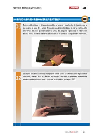 servicio técnico Notebooks 155
www.redusers.com
PASO A PASO: RemoveR la batería
Primero, identifique el sitio donde se ubica la batería y localice los deslizables que la
aseguran a la base del equipo. Recuerde que, dependiendo de la marca y el modelo,
encontrará baterías que contienen de uno a dos seguros o palancas de liberación.
Es una buena práctica retirar la batería antes de cambiar cualquier otro hardware.
Desmonte la batería utilizando el seguro de cierre. Suelte la batería usando la palanca de
liberación y retírela de la PC portátil. No olvide ir colocando los elementos de hardware
extraídos sobre bolsas antiestática o sobre la alfombrilla usada para ESD.
 
