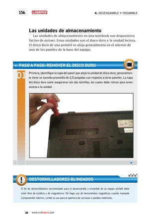4. Desensamble y ensamble156
www.redusers.com
Las unidades de almacenamiento
Las unidades de almacenamiento en una notebook son dispositivos
fáciles de extraer. Estas unidades son el disco duro y la unidad lectora.
El disco duro de una portátil se aloja generalmente en el interior de
uno de los paneles de la base del equipo.
PASO A PASO: RemoveR el disco duro
Primero, identifique la tapa del panel que aloja la unidad de disco duro; generalmen-
te tiene un tamaño promedio de 2,5 pulgadas con respecto a otros paneles. La tapa
del disco duro suele asegurarse con dos tornillos, los cuales debe retirar para tener
acceso a la unidad.
El kit de destornilladores recomendado para el desensamble y ensamble de un equipo portátil debe
estar libre de estática y de magnetismo. No haga uso de herramientas magnéticas cuando manipule
componentes internos. Limite su uso para la apertura de carcasas o paneles exteriores.
Destornilladores blindados
 