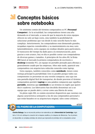 1. La computadora portátil14
www.redusers.com
Conceptos básicos
sobre notebooks
Un sinónimo común del término computadora es PC (Personal
Computer). En la actualidad, las computadoras tienen una alta
demanda en el mercado, a causa de que la mayoría de estos equipos
ofrecen no solo un bajo costo, sino también la posibilidad de
solucionar problemas que van desde lo más sencillo hasta lo más
complejo. Anteriormente, las computadoras eran demasiado grandes,
ocupaban espacios considerables y su mantenimiento era muy caro;
lamentablemente, estos equipos no estaban ideados para particulares.
El transcurso del tiempo ha dado paso a la miniaturización, pues
gracias a este avance, hoy en día es posible contar con computadoras
de diversas gamas y tamaños. A principios de los años 80, la firma
IBM lanzó al mercado la primera computadora de escritorio o
desktop (estándar PC), un equipo no portable pensado para oficinas y
generalmente usado por las empresas. Años más tarde, apareció una
computadora con arquitectura reducida conocida como laptop.
Estos equipos, también conocidos como notebook, tienen como
ventaja principal la portabilidad. Esto es posible porque todos sus
componentes se presentan en una versión compacta: una caja con
una pantalla digital fácil de transportar, de donde proviene el término
computadora portátil. Laptop es una palabra compuesta que significa
portable, mientras que notebook es un término en inglés que quiere
decir cuaderno. Los fabricantes han decidido denominar así a un
equipo que se puede abrir y cerrar como una libreta de notas.
En pleno siglo XXI, es común encontrar dispositivos que cuentan con
alguna característica semejante a las de una computadora personal o
que están basados en su arquitectura original, tales como celulares,
Charles Babage, fue un reconocido profesor de matemáticas de la Universidad de Cambridge, Ingla-
terra. A él se le atribuye la creación de la máquina analítica y la máquina de diferencias. Fue el primero
en desarrollar un complejo prototipo de cálculo que representa el prototipo de la computadora actual.
el padre de la computadora
 