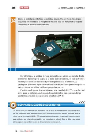 4. Desensamble y ensamble158
www.redusers.com
Por otro lado, la unidad lectora generalmente viene asegurada desde
el interior del equipo y sujeta a la base por un tornillo, el cual debemos
retirar para deslizar la unidad por completo hacia el exterior. Al
proseguir, podemos ayudarnos con cualquier pinza de precisión para la
extracción de tornillos, cables o pequeñas piezas.
Ciertos modelos de laptop integran una cavidad de 2.5” extra, la cual
sirve para la colocación de unidades adicionales. Las computadoras
portátiles actuales incorporan la interfaz SATA III.
Los discos duros para notebooks son dispositivos con un factor de forma estándar, lo que quiere decir
que son compatibles entre diferentes equipos. Para sustituir un disco duro por otro, este debe tener la
misma interfaz de conexión (SATA o IDE), aunque sea de distinta marca y capacidad. Los discos duros
para notebooks son netamente compatibles con computadoras netbook. Esto se debe a que estos
últimos equipos usan también medios de almacenamiento masivo de 2.5”.
Compatibilidad de discos duros
Deslice la unidad protegida hacia un costado y sáquela. Una vez fuera dicho disposi-
tivo, puede ser liberado de su receptáculo metálico para ser manipulado u ocupado
como medio de almacenamiento externo.
 