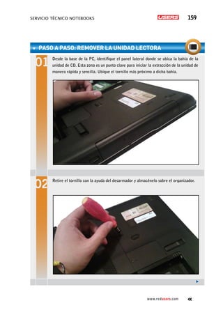 servicio técnico Notebooks 159
www.redusers.com
PASO A PASO: RemovER la unidad lectora
Desde la base de la PC, identifique el panel lateral donde se ubica la bahía de la
unidad de CD. Esta zona es un punto clave para iniciar la extracción de la unidad de
manera rápida y sencilla. Ubique el tornillo más próximo a dicha bahía.
Retire el tornillo con la ayuda del desarmador y almacénelo sobre el organizador.
 