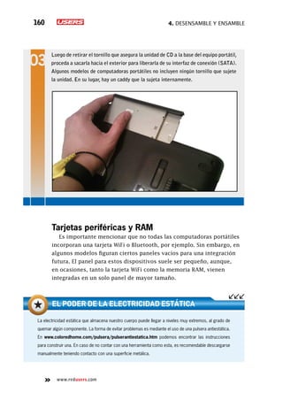 4. Desensamble y ensamble160
www.redusers.com
Tarjetas periféricas y RAM
Es importante mencionar que no todas las computadoras portátiles
incorporan una tarjeta WiFi o Bluetooth, por ejemplo. Sin embargo, en
algunos modelos figuran ciertos paneles vacíos para una integración
futura. El panel para estos dispositivos suele ser pequeño, aunque,
en ocasiones, tanto la tarjeta WiFi como la memoria RAM, vienen
integradas en un solo panel de mayor tamaño.
La electricidad estática que almacena nuestro cuerpo puede llegar a niveles muy extremos, al grado de
quemar algún componente. La forma de evitar problemas es mediante el uso de una pulsera antiestática.
En www.coloredhome.com/pulsera/pulserantiestatica.htm podemos encontrar las instrucciones
para construir una. En caso de no contar con una herramienta como esta, es recomendable descargarse
manualmente teniendo contacto con una superficie metálica.
El poder de la electricidad estática
Luego de retirar el tornillo que asegura la unidad de CD a la base del equipo portátil,
proceda a sacarla hacia el exterior para liberarla de su interfaz de conexión (SATA).
Algunos modelos de computadoras portátiles no incluyen ningún tornillo que sujete
la unidad. En su lugar, hay un caddy que la sujeta internamente.
 
