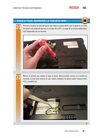 servicio técnico Notebooks 161
www.redusers.com
PASO A PASO: RemoveR la TARJETA WIFI
Primero, localice la tapa del panel que aloja la tarjeta WiFi; por lo general, se trata
del panel más pequeño que hay en la base de la PC. La tapa de la tarjeta adaptadora
está asegurada con un tornillo.
Retire el tornillo que ajusta la tapa al panel. Ahora tendrá acceso a la tarjeta en
cuestión, la cual está inserta en una ranura soldada a la placa madre (ranura mini-
PCI o miniPCI-E).
 