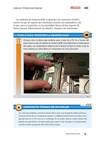 servicio técnico Notebooks 163
www.redusers.com
Los módulos de memoria RAM, al igual que las conexiones miniPCI,
poseen un par de seguros que mantienen insertos sus adaptadores, por
lo que, para su expulsión, es recomendable liberar dichos seguros de
forma manual. Habitualmente las MiniPCI, integran este mecanismo.
PASO A PASO: remover la memoria RAM
Primero, retire la última tapa residente sobre la base de la PC. En el interior del
panel notará un par de módulos de memoria RAM conectados hacia el motherboard
del equipo. Las computadoras modernas por lo general incluyen al menos un par de
estos módulos, los cuales deben ser manipulados con suma precaución.
Los coolers para notebooks a menudo incorporan sobre su base un par de pequeños adhesivos térmicos.
Se trata de una fina tela con una apariencia esponjosa. La finalidad de esta tela térmica es disipar el calor
generado tanto por la CPU como por el northbridge. De ser posible, debemos sustituir siempre este
elemento por pasta térmica. Una buena práctica para reducir el calor que genera un microprocesador,
consiste en colocar una placa de cobre entre la CPU y la pasta.
Compuesto térmico de un cooler
 