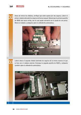 4. Desensamble y ensamble164
www.redusers.com
Antes de retirar los módulos, verifique que estén sujetos por dos seguros. Libere el
primer módulo abriendo los seguros de forma manual. Notará que la primera pastilla
de RAM sale hacia arriba, con lo cual puede extraerla con la ayuda de una pinza.
Retire el módulo y colóquelo sobre la alfombrilla antiestática.
Libere ahora el segundo módulo abriendo los seguros de la misma manera en que
lo hizo con el módulo anterior. Extraiga la segunda pastilla de RAM y colóquela
también sobre la alfombrilla antiestática.
 