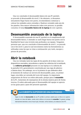servicio técnico Notebooks 165
www.redusers.com
Una vez concluido el desensamble básico de una PC portátil,
se procede al desensamble de nivel 2. No obstante, si deseamos
únicamente llegar hasta este punto, recomendamos comenzar a
colocar las unidades antes extraídas y finalizar cerrando cada uno de
los paneles. Para mayor información sobre este proceso, es posible
consultar el tema Ensamble básico de la laptop de este capítulo.
Desensamble avanzado de la laptop
El desensamble avanzado de una PC portátil es el complemento del
desensamble básico. A menudo se suele llegar hasta este punto con la
finalidad de hacer una revisión más profunda a un equipo. Tengamos
presente que, una vez concluido el desensamble de nivel 1, se procede
con el de nivel 2, para lo cual necesitamos tanto las herramientas ya
utilizadas como las que se citan a continuación: pry tools, navajas y
pinzas de precisión.
Abrir la notebook
Una vez retiradas tanto las tapas de los paneles de la base como sus
dispositivos asociados, procedemos a quitar las cubiertas de la notebook.
La cubierta principal presente en una laptop es la cubierta de
la pantalla LCD, generalmente constituida por una tapa de plástico
o lámina dura. Sin embargo, no es la primera la que debemos abrir
al momento de realizar un servicio de desensamble, pues, en primer
lugar, esta debe ser extraída del resto del equipo. Es importante
asegurarnos de llevar un orden adecuado, porque para el ensamble
de la PC, trataremos de manejarnos de la misma manera pero de forma
inversa. El orden adecuado para el desensamble del equipo se aprecia
en las guías paso a paso del presente apartado:
Según el orden de desensamble de una PC portátil, la primera cubierta que se retira es la superior,
ubicada en el área del tablero, siendo esta la última en el proceso de ensamble. En general, protege
internamente elementos como el touch pad, el teclado, ciertos botones y los altavoces de la PC.
La cubierta superior de una notebook
 