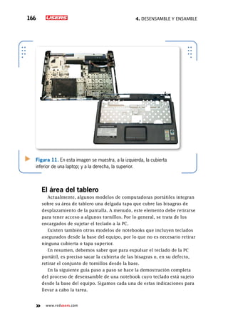 4. Desensamble y ensamble166
www.redusers.com
Figura 11. En esta imagen se muestra, a la izquierda, la cubierta
inferior de una laptop; y a la derecha, la superior.
El área del tablero
Actualmente, algunos modelos de computadoras portátiles integran
sobre su área de tablero una delgada tapa que cubre las bisagras de
desplazamiento de la pantalla. A menudo, este elemento debe retirarse
para tener acceso a algunos tornillos. Por lo general, se trata de los
encargados de sujetar el teclado a la PC.
Existen también otros modelos de notebooks que incluyen teclados
asegurados desde la base del equipo, por lo que no es necesario retirar
ninguna cubierta o tapa superior.
En resumen, debemos saber que para expulsar el teclado de la PC
portátil, es preciso sacar la cubierta de las bisagras o, en su defecto,
retirar el conjunto de tornillos desde la base.
En la siguiente guía paso a paso se hace la demostración completa
del proceso de desensamble de una notebook cuyo teclado está sujeto
desde la base del equipo. Sigamos cada una de estas indicaciones para
llevar a cabo la tarea.
 
