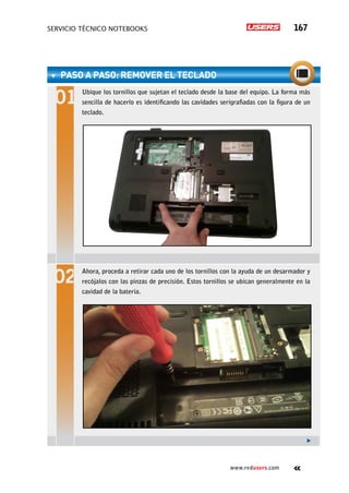 servicio técnico Notebooks 167
www.redusers.com
PASO A PASO: RemoveR el teclado
Ubique los tornillos que sujetan el teclado desde la base del equipo. La forma más
sencilla de hacerlo es identificando las cavidades serigrafiadas con la figura de un
teclado.
Ahora, proceda a retirar cada uno de los tornillos con la ayuda de un desarmador y
recójalos con las pinzas de precisión. Estos tornillos se ubican generalmente en la
cavidad de la batería.
 
