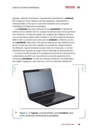 Servicio técnico notebooks 15
www.redusers.com
agendas, tabletas electrónicas, reproductores multimedia y netbook.
Por lo general, estos equipos son más pequeños, ergonómicos y
transportables, razón por la cual están incluidos en la categoría
tecnológica de dispositivos portátiles.
Las netbooks son una evolución de las notebooks. El diseño de
ambas es muy similar entre sí, aunque las prestaciones de las primeras
son inferiores. Se trata de equipos de cómputo que trabajan, incluso,
con un microprocesador Atom estándar y un único rango de memoria
RAM (2 GB). La arquitectura interna de la netbook es idéntica a la de
una notebook tradicional, solo que no dispone de una unidad lectora
de CD, lo que hace de estos equipos un sistema de cómputo básico.
No obstante, siguen teniendo un gran éxito en el mercado, y son los
preferidos por quienes no exigen mayor demanda de procesamiento.
La nueva era del mundo de la computación devela la evolución de la
computadora portátil y la concentra en la reciente aparición de la
tecnología ultrabook. Se trata de sistemas similares a los fabricados
por Apple Computers, pero esta vez, en el ya conocido estándar PC.
Figura 1. La laptop, conocida también como notebook, tiene
como característica fundamental la portabilidad.
 