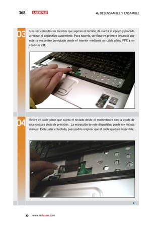 4. Desensamble y ensamble168
www.redusers.com
Una vez retirados los tornillos que sujetan el teclado, dé vuelta el equipo y proceda
a retirar el dispositivo suavemente. Para hacerlo, verifique en primera instancia que
este se encuentre conectado desde el interior mediante un cable plano FFC y un
conector ZIF.
Retire el cable plano que sujeta el teclado desde el motherboard con la ayuda de
una navaja o pinza de precisión. La extracción de este dispositivo, puede ser incluso
manual. Evite jalar el teclado, pues podría originar que el cable quedara inservible.
 