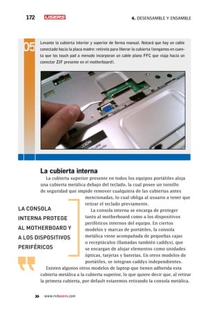 4. Desensamble y ensamble172
www.redusers.com
La cubierta interna
La cubierta superior presente en todos los equipos portátiles aloja
una cubierta metálica debajo del teclado, la cual posee un tornillo
de seguridad que impide remover cualquiera de las cubiertas antes
mencionadas, lo cual obliga al usuario a tener que
retirar el teclado previamente.
La consola interna se encarga de proteger
tanto al motherboard como a los dispositivos
periféricos internos del equipo. En ciertos
modelos y marcas de portátiles, la consola
metálica viene acompañada de pequeñas cajas
o receptáculos (llamadas también caddys), que
se encargan de alojar elementos como unidades
ópticas, tarjetas y baterías. En otros modelos de
portátiles, se integran caddys independientes.
Existen algunos otros modelos de laptop que tienen adherida esta
cubierta metálica a la cubierta superior, lo que quiere decir que, al retirar
la primera cubierta, por default estaremos retirando la consola metálica.
Levante la cubierta interior y superior de forma manual. Notará que hay un cable
conectado hacia la placa madre: retírelo para liberar la cubierta (tengamos en cuen-
ta que los touch pad a menudo incorporan un cable plano FFC que viaja hacia un
conector ZIF presente en el motherboard).
la consola
interna protege
al motherboard y
a los dispositivos
periféricos
 