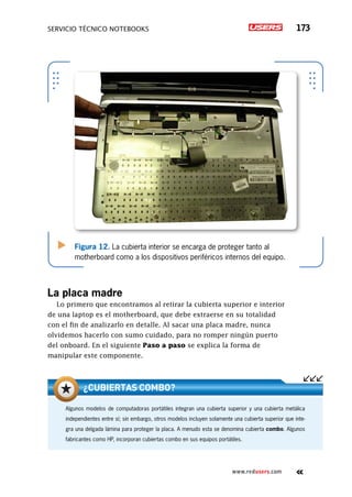 servicio técnico Notebooks 173
www.redusers.com
Figura 12. La cubierta interior se encarga de proteger tanto al
motherboard como a los dispositivos periféricos internos del equipo.
La placa madre
Lo primero que encontramos al retirar la cubierta superior e interior
de una laptop es el motherboard, que debe extraerse en su totalidad
con el fin de analizarlo en detalle. Al sacar una placa madre, nunca
olvidemos hacerlo con sumo cuidado, para no romper ningún puerto
del onboard. En el siguiente Paso a paso se explica la forma de
manipular este componente.
Algunos modelos de computadoras portátiles integran una cubierta superior y una cubierta metálica
independientes entre sí; sin embargo, otros modelos incluyen solamente una cubierta superior que inte-
gra una delgada lámina para proteger la placa. A menudo esta se denomina cubierta combo. Algunos
fabricantes como HP, incorporan cubiertas combo en sus equipos portátiles.
¿Cubiertas combo?
 