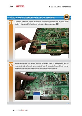 4. Desensamble y ensamble174
www.redusers.com
paso a paso: Desmontar la placa madre
Comience retirando algunos elementos adicionales presentes en la placa, como
caddys y algunos cables (parlantes, antenas, webcam y conector DC).
Ahora ubique cada uno de los tornillos residentes sobre la motherboard, que se
encargan de sujetarla hacia los postes de la base de la notebook. La cubierta inferior
del equipo portátil, es la encargada de alojar este tipo de tornillos.
 