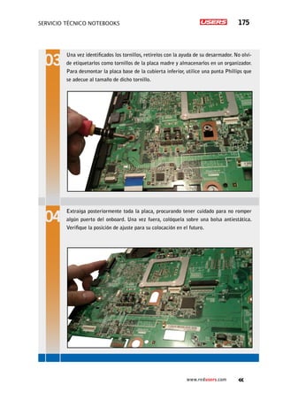 servicio técnico Notebooks 175
www.redusers.com
Una vez identificados los tornillos, retírelos con la ayuda de su desarmador. No olvi-
de etiquetarlos como tornillos de la placa madre y almacenarlos en un organizador.
Para desmontar la placa base de la cubierta inferior, utilice una punta Phillips que
se adecue al tamaño de dicho tornillo.
Extraiga posteriormente toda la placa, procurando tener cuidado para no romper
algún puerto del onboard. Una vez fuera, colóquela sobre una bolsa antiestática.
Verifique la posición de ajuste para su colocación en el futuro.
 
