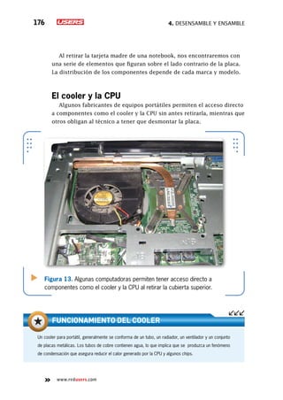 4. Desensamble y ensamble176
www.redusers.com
Al retirar la tarjeta madre de una notebook, nos encontraremos con
una serie de elementos que figuran sobre el lado contrario de la placa.
La distribución de los componentes depende de cada marca y modelo.
El cooler y la CPU
Algunos fabricantes de equipos portátiles permiten el acceso directo
a componentes como el cooler y la CPU sin antes retirarla, mientras que
otros obligan al técnico a tener que desmontar la placa.
Figura 13. Algunas computadoras permiten tener acceso directo a
componentes como el cooler y la CPU al retirar la cubierta superior.
Un cooler para portátil, generalmente se conforma de un tubo, un radiador, un ventilador y un conjunto
de placas metálicas. Los tubos de cobre contienen agua, lo que implica que se produzca un fenómeno
de condensación que asegura reducir el calor generado por la CPU y algunos chips.
funcionamiento del cooler
 