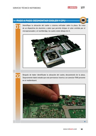servicio técnico Notebooks 177
www.redusers.com
paso a paso: Desmontar cooler y CPU
Identifique la ubicación del cooler o sistema enfriador sobre la placa. Se trata
de un dispositivo de aluminio y cobre que permite disipar el calor emitido por el
microprocesador y el northbridge, los cuales están debajo de él.
Después de haber identificado la ubicación del cooler, desconéctelo de la placa.
Seguramente habrá notado que este permanece inserto a un conector FAN presente
en el motherboard.
 
