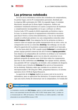 1. La computadora portátil16
www.redusers.com
Las primeras notebooks
En la era de la informática existen dos estándares de computadoras.
En primer lugar, está la PC (computadora personal), diseñada por
la empresa IBM a principios de 1980. En segundo lugar, el estándar
Macintosh, lanzado por la firma Apple Computers. Ambos son
estándares totalmente distintos en cuanto a arquitectura de hardware
y completamente incompatibles en lo que a software se refiere.
Corría el año 1979 cuando la NASA emprendía un histórico viaje a
la Luna. La misión requería el equipamiento informático necesario
para hacer frente a ciertos descubrimientos, y fue en ese momento
cuando se utilizó por primera vez una computadora conocida como
Grid Compass 1101. Esta máquina fue de las primeras en darse a
conocer como un equipo que podía transportarse de un sitio a otro, en
comparación con las ya conocidas desktop. Sin embargo, no era aún
oficial la aparición de la primera computadora portátil en el mercado.
No fue hasta abril de 1981 cuando surgió Osborne I, considerado el
primer equipo portátil comercial (de allí el término laptop portable).
Esta mejora a la computadora de escritorio se atribuye a un visionario
llamado Adam Osborne, quien tuvo la idea de concentrar en un
gabinete pequeño de apenas unos 10,8 kilos todos los componentes
que hoy en día conforman una desktop. Este equipo incluía, además,
una pantalla CRT de 5 pulgadas, un teclado y dos unidades de disquete.
Es evidente que el diseño de Osborne I fue previo al lanzamiento
de las desktop. Debemos saber que contaba en su interior con un
microprocesador Z-80 Zilog de 4 MHz, programas básicos y el sistema
operativo (S.O.) CP/M de Digital Research.
La aparición de la laptop implicó un avance real en la era de la
informática, pues su aplicación fue distintiva. El usuario tenía ante sus
ojos una nueva forma de interactuar con la computadora. Se trataba del
La computadora conocida como Grid Compass, usada en la misión espacial Apolo 11 por la NASA,
tenía un costo aproximado de entre US$ 8.000 y US$ 10.000. Pesaba apenas 5 kilos, y contaba con
un microprocesador de 1 MHz de frecuencia, 1 KB de memoria y un sistema operativo a modo texto
almacenado en una memoria ROM de escasos 12 KB.
Grid Compass
 