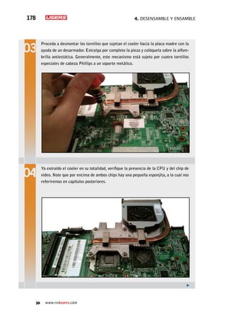 4. Desensamble y ensamble178
www.redusers.com
Proceda a desmontar los tornillos que sujetan el cooler hacia la placa madre con la
ayuda de un desarmador. Extraiga por completo la pieza y colóquela sobre la alfom-
brilla antiestática. Generalmente, este mecanismo está sujeto por cuatro tornillos
especiales de cabeza Phillips a un soporte metálico.
Ya extraído el cooler en su totalidad, verifique la presencia de la CPU y del chip de
video. Note que por encima de ambos chips hay una pequeña esponjita, a la cual nos
referiremos en capítulos posteriores.
 