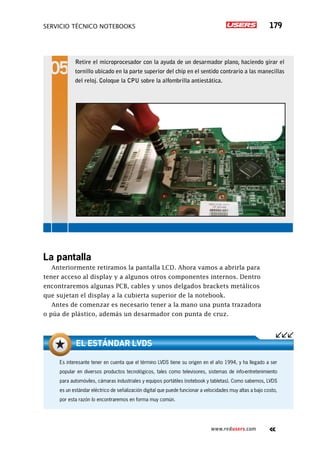 servicio técnico Notebooks 179
www.redusers.com
La pantalla
Anteriormente retiramos la pantalla LCD. Ahora vamos a abrirla para
tener acceso al display y a algunos otros componentes internos. Dentro
encontraremos algunas PCB, cables y unos delgados brackets metálicos
que sujetan el display a la cubierta superior de la notebook.
Antes de comenzar es necesario tener a la mano una punta trazadora
o púa de plástico, además un desarmador con punta de cruz.
Retire el microprocesador con la ayuda de un desarmador plano, haciendo girar el
tornillo ubicado en la parte superior del chip en el sentido contrario a las manecillas
del reloj. Coloque la CPU sobre la alfombrilla antiestática.
Es interesante tener en cuenta que el término LVDS tiene su origen en el año 1994, y ha llegado a ser
popular en diversos productos tecnológicos, tales como televisores, sistemas de info-entretenimiento
para automóviles, cámaras industriales y equipos portátiles (notebook y tabletas). Como sabemos, LVDS
es un estándar eléctrico de señalización digital que puede funcionar a velocidades muy altas a bajo costo,
por esta razón lo encontraremos en forma muy común.
el estándar lvds
 
