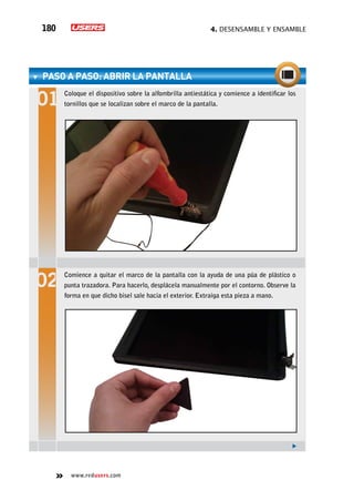 4. Desensamble y ensamble180
www.redusers.com
paso a paso: Abrir la pantalla
Coloque el dispositivo sobre la alfombrilla antiestática y comience a identificar los
tornillos que se localizan sobre el marco de la pantalla.
Comience a quitar el marco de la pantalla con la ayuda de una púa de plástico o
punta trazadora. Para hacerlo, desplácela manualmente por el contorno. Observe la
forma en que dicho bisel sale hacia el exterior. Extraiga esta pieza a mano.
 