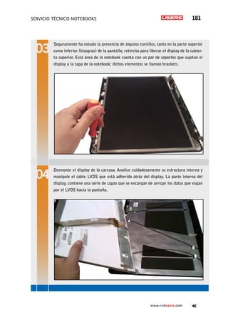 servicio técnico Notebooks 181
www.redusers.com
Seguramente ha notado la presencia de algunos tornillos, tanto en la parte superior
como inferior (bisagras) de la pantalla; retírelos para liberar el display de la cubier-
ta superior. Esta área de la notebook cuenta con un par de soportes que sujetan el
display a la tapa de la notebook; dichos elementos se llaman brackets.
Desmonte el display de la carcasa. Analice cuidadosamente su estructura interna y
manipule el cable LVDS que está adherido atrás del display. La parte interna del
display, contiene una serie de capas que se encargan de arrojar los datos que viajan
por el LVDS hacia la pantalla.
 
