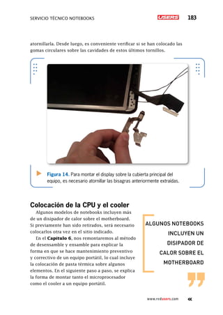 servicio técnico Notebooks 183
www.redusers.com
algunos notebooks
incluyen un
disipador de
calor sobre el
motherboard
atornillarla. Desde luego, es conveniente verificar si se han colocado las
gomas circulares sobre las cavidades de estos últimos tornillos.
Colocación de la CPU y el cooler
Algunos modelos de notebooks incluyen más
de un disipador de calor sobre el motherboard.
Si previamente han sido retirados, será necesario
colocarlos otra vez en el sitio indicado.
En el Capítulo 6, nos remontaremos al método
de desensamble y ensamble para explicar la
forma en que se hace mantenimiento preventivo
y correctivo de un equipo portátil, lo cual incluye
la colocación de pasta térmica sobre algunos
elementos. En el siguiente paso a paso, se explica
la forma de montar tanto el microprocesador
como el cooler a un equipo portátil.
Figura 14. Para montar el display sobre la cubierta principal del
equipo, es necesario atornillar las bisagras anteriormente extraídas.
 