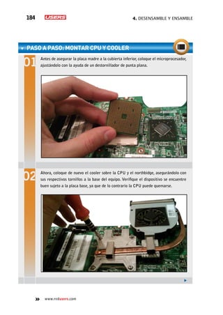 4. Desensamble y ensamble184
www.redusers.com
paso a paso: Montar CPU y cooler
Antes de asegurar la placa madre a la cubierta inferior, coloque el microprocesador,
ajustándolo con la ayuda de un destornillador de punta plana.
Ahora, coloque de nuevo el cooler sobre la CPU y el northbidge, asegurándolo con
sus respectivos tornillos a la base del equipo. Verifique el dispositivo se encuentre
buen sujeto a la placa base, ya que de lo contrario la CPU puede quemarse.
 