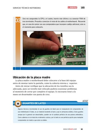 servicio técnico Notebooks 185
www.redusers.com
Ubicación de la placa madre
La placa madre o motherboard debe colocarse a la base del equipo
antes de montar tanto la pantalla, como la cubierta interna y superior.
Antes de iniciar verifique que la ubicación de los tornillos sea la
adecuada, pues un tornillo mal colocado pudiera ocasionar problemas
al momento de cerrar por completo el equipo. Es necesario tener a la
mano un desarmador con punta de cruz.
Una vez asegurados la CPU y el cooler, inserte este último a su conector FAN de
tres terminales. Proceda a conectar el resto de los cables al motherboard. Recuerde
que, en caso de contar con una computadora que incorpore caddys adicional, este es
el momento para colocarlo.
Algunos técnicos recomiendan el uso de guantes de latext para la manipulación de componentes de
una motherboard. El latex, es un material resistente al tacto y que no almacena estática. Estos guantes
aunque por lo general son desechables, pueden ser el sustituto perfecto de una pulsera antiestática.
Como sabemos no se trata de un elemento costoso, por lo tanto es una perfecta opción para manipular
componentes sin miedo a que estos se dañen.
guantes de latex
 