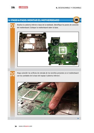 4. Desensamble y ensamble186
www.redusers.com
paso a paso: Montar el motherboard
Analice la cubierta inferior o base de la notebook. Identifique los postes de conexión
del motherboard. Coloque la motherboard sobre la base.
Haga coincidir los orificios de entrada de los tornillos presentes en el motherboard
con las cavidades de la base del equipo (cubierta inferior).
 