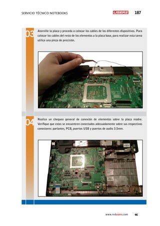 servicio técnico Notebooks 187
www.redusers.com
Atornille la placa y proceda a colocar los cables de los diferentes dispositivos. Para
colocar los cables del resto de los elementos a la placa base, para realizar esta tarea
utilice una pinza de precisión.
Realice un chequeo general de conexión de elementos sobre la placa madre.
Verifique que estos se encuentren conectados adecuadamente sobre sus respectivos
conectores: parlantes, PCB, puertos USB y puertos de audio 3.5mm.
 