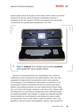 Servicio técnico notebooks 17
www.redusers.com
primer equipo móvil de la época. No fue hasta 1983 cuando se concibió
realmente la idea de asumir el término computadora portátil. A
mediados de ese año, surgió la TRS 80, una máquina que funcionaba
con baterías AA y pesaba aproximadamente 1,81 kilos.
Durante la tercera generación de computadoras fue cuando se
confirmó el uso de los primeros microprocesadores 386. Esto trajo
aparejada la integración de componentes mucho más pequeños
en los equipos y la posibilidad de alimentarlos con baterías: ya no
era necesario tenerlos enchufados durante las veinticuatro horas,
debido a que podían funcionar con una simple batería. Desde luego
que, con el paso del tiempo, empresas como Xerox Parc, Sharp e IBM
contribuyeron a la inclusión de componentes más sofisticados para
los equipos portátiles; por ejemplo, se agregó una pequeña pantalla
monocromática de cristal líquido como dispositivo para la salida
de información. Hacia el año 1988, se logró incorporar color en las
pantallas y hacerlas mucho más delgadas y ligeras, como sucedió en
Figura 2. Osborne I se considera como la primera notebook;
incluía pantalla CRT, mouse, teclado y batería.
 
