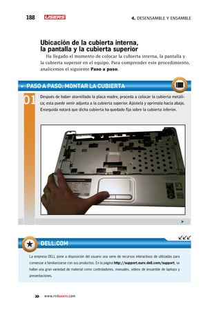 4. Desensamble y ensamble188
www.redusers.com
Ubicación de la cubierta interna,
la pantalla y la cubierta superior
Ha llegado el momento de colocar la cubierta interna, la pantalla y
la cubierta superior en el equipo. Para comprender este procedimiento,
analicemos el siguiente Paso a paso.
paso a paso: Montar la cubierta
Después de haber atornillado la placa madre, proceda a colocar la cubierta metáli-
ca; esta puede venir adjunta a la cubierta superior. Ajústela y oprímala hacia abajo.
Enseguida notará que dicha cubierta ha quedado fija sobre la cubierta inferior.
La empresa DELL pone a disposición del usuario una serie de recursos interactivos de utilizadas para
comenzar a familiarizarse con sus productos. En la página http://support.euro.dell.com/support, se
hallan una gran variedad de material como controladores, manuales, videos de ensamble de laptops y
presentaciones.
dell.com
 