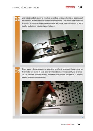 servicio técnico Notebooks 189
www.redusers.com
Una vez colocada la cubierta metálica, proceda a conectar el resto de los cables al
motherboard. Muchos de estos elementos corresponden a los medios de transmisión
de señales de distintos dispositivos conectados a la placa, como las antenas, el touch
pad, los parlantes e, incluso, algunos botones.
Ahora asegure la carcasa con su respectivo tornillo de seguridad. Haga uso de un
desarmador con punta de cruz. Este tornillo debe estar bien colocado, de lo contra-
rio, las cubiertas podrían zafarse, originando que pudiera estropearse la mother-
board o alguno de sus elementos.
 